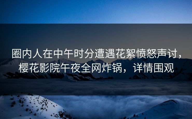 圈内人在中午时分遭遇花絮愤怒声讨，樱花影院午夜全网炸锅，详情围观