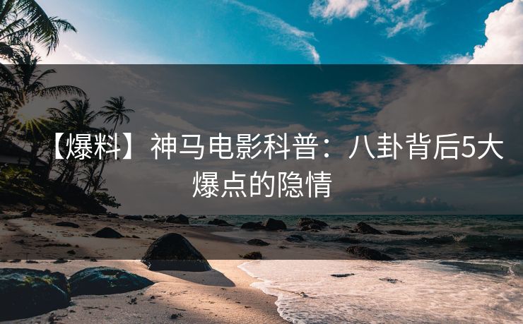 【爆料】神马电影科普：八卦背后5大爆点的隐情