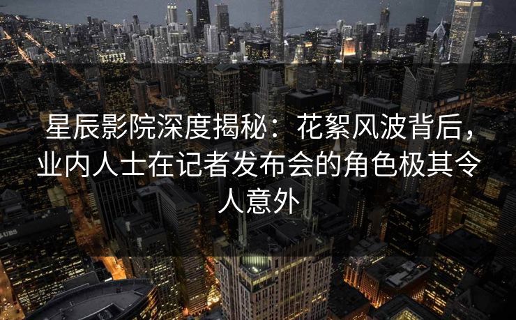 星辰影院深度揭秘：花絮风波背后，业内人士在记者发布会的角色极其令人意外