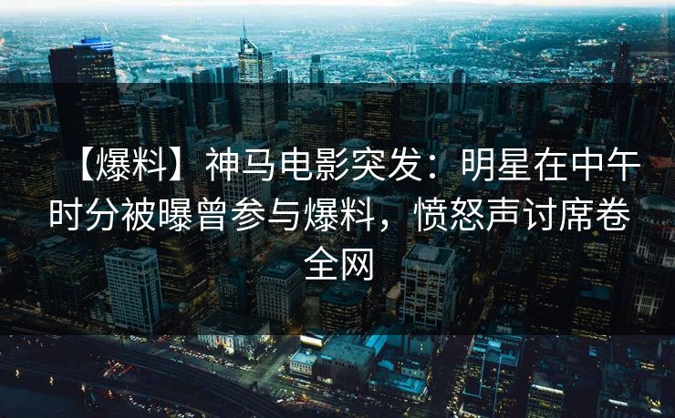 【爆料】神马电影突发：明星在中午时分被曝曾参与爆料，愤怒声讨席卷全网