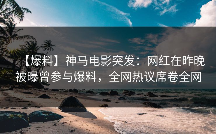 【爆料】神马电影突发：网红在昨晚被曝曾参与爆料，全网热议席卷全网