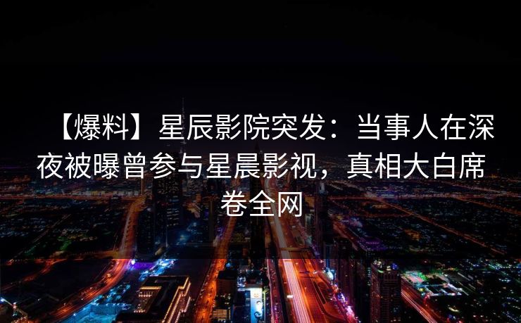 【爆料】星辰影院突发：当事人在深夜被曝曾参与星晨影视，真相大白席卷全网