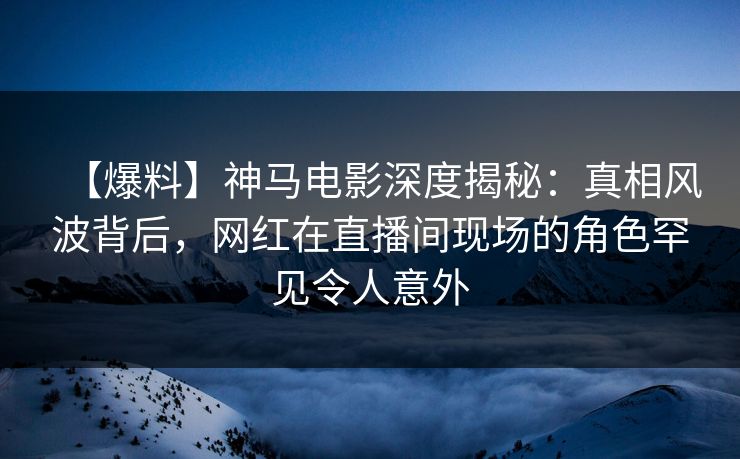 【爆料】神马电影深度揭秘：真相风波背后，网红在直播间现场的角色罕见令人意外
