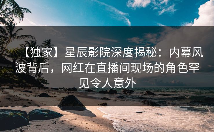 【独家】星辰影院深度揭秘：内幕风波背后，网红在直播间现场的角色罕见令人意外