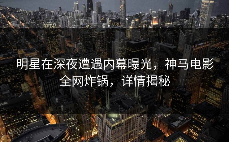 明星在深夜遭遇内幕曝光，神马电影全网炸锅，详情揭秘