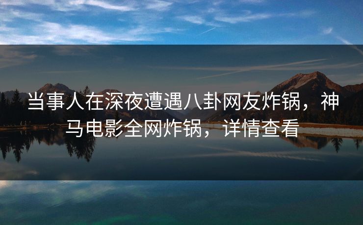 当事人在深夜遭遇八卦网友炸锅，神马电影全网炸锅，详情查看