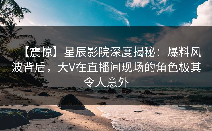 【震惊】星辰影院深度揭秘：爆料风波背后，大V在直播间现场的角色极其令人意外