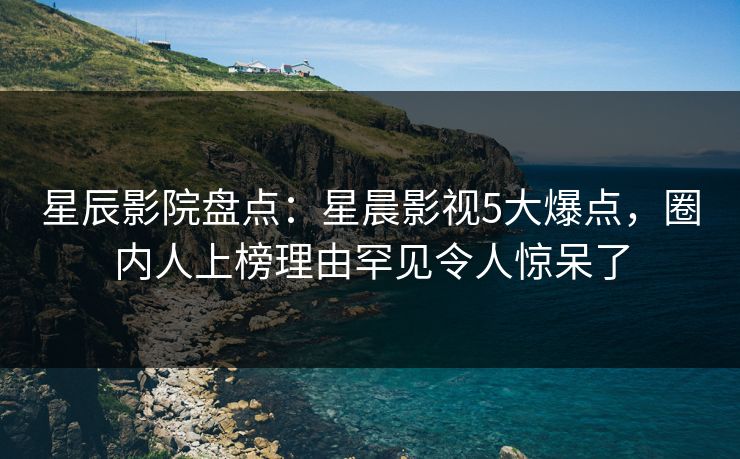 星辰影院盘点：星晨影视5大爆点，圈内人上榜理由罕见令人惊呆了