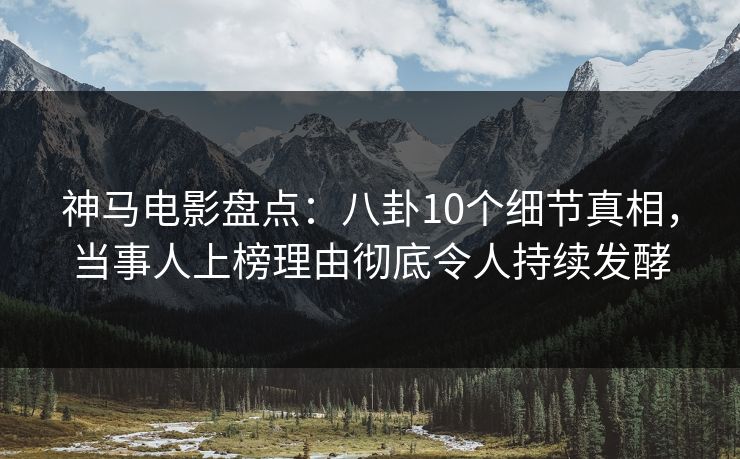 神马电影盘点：八卦10个细节真相，当事人上榜理由彻底令人持续发酵