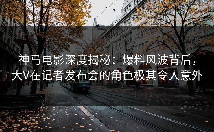 神马电影深度揭秘：爆料风波背后，大V在记者发布会的角色极其令人意外