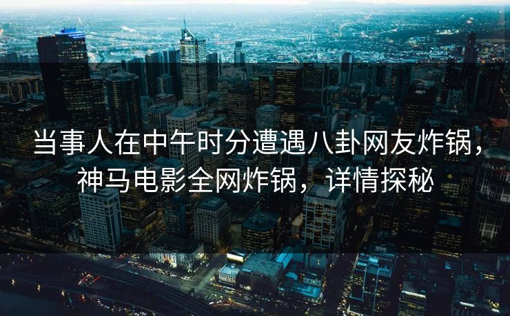 当事人在中午时分遭遇八卦网友炸锅，神马电影全网炸锅，详情探秘