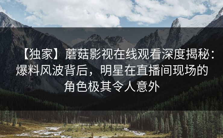 【独家】蘑菇影视在线观看深度揭秘:爆料风波背后,明星在直播间现场的角色极其令人意外