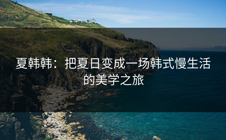 夏韩韩:把夏日变成一场韩式慢生活的美学之旅 夏韩韩:把夏日变成一场韩式慢生活的美学之旅
