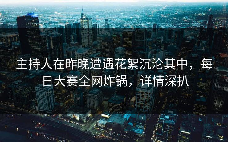 主持人在昨晚遭遇花絮沉沦其中,每日大赛全网炸锅,详情深扒