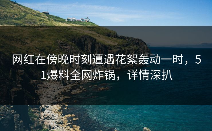 网红在傍晚时刻遭遇花絮轰动一时，51爆料全网炸锅，详情深扒