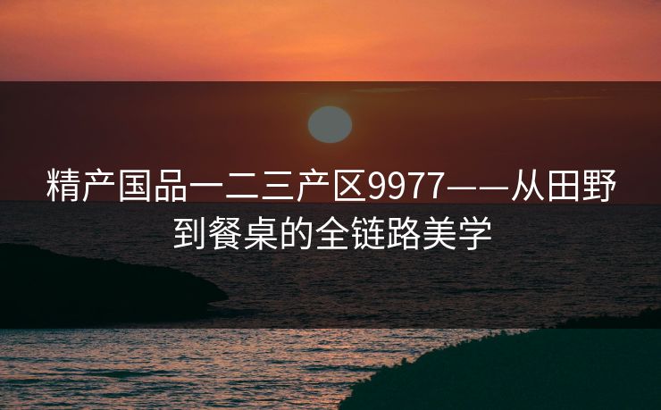 精产国品一二三产区9977——从田野到餐桌的全链路美学