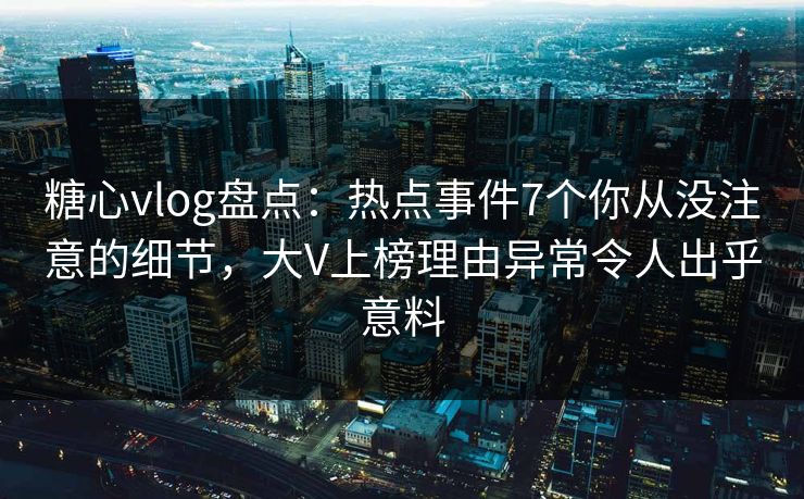 糖心vlog盘点:热点事件7个你从没注意的细节,大V上榜理由异常令人出乎意料 糖心vlog盘点:热点事件7个你从没注意的细节,大V上榜理由异常令人出乎意料