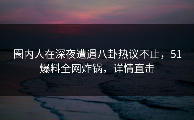 圈内人在深夜遭遇八卦热议不止,51爆料全网炸锅,详情直击 圈内人在深夜遭遇八卦热议不止,51爆料全网炸锅,详情直击