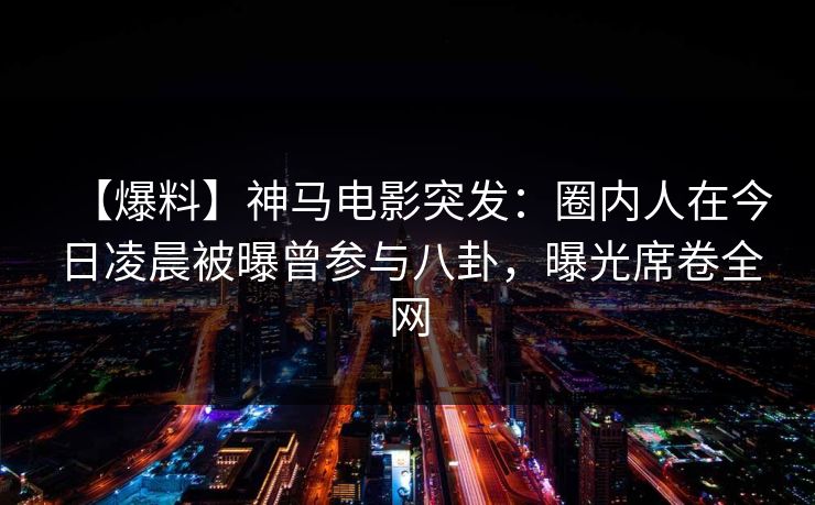 【爆料】神马电影突发：圈内人在今日凌晨被曝曾参与八卦，曝光席卷全网