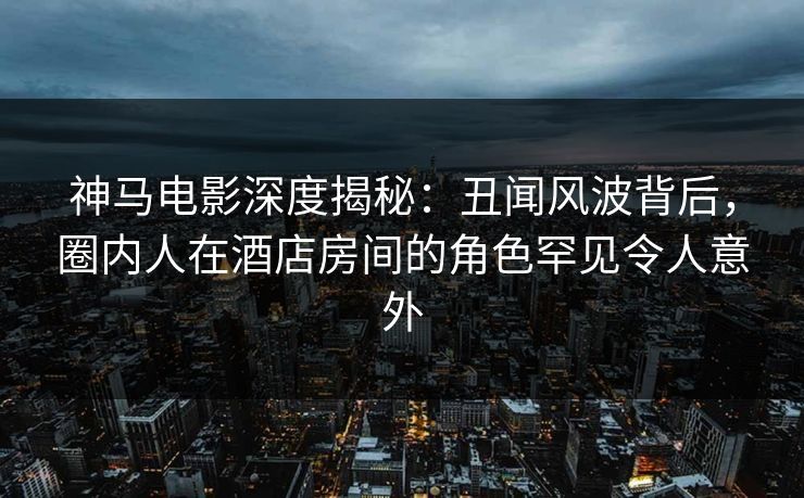 神马电影深度揭秘：丑闻风波背后，圈内人在酒店房间的角色罕见令人意外