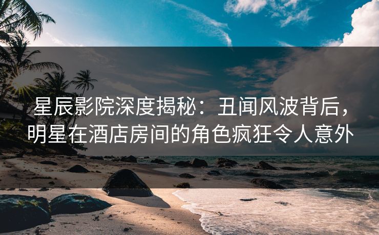 星辰影院深度揭秘：丑闻风波背后，明星在酒店房间的角色疯狂令人意外