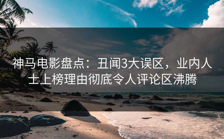 神马电影盘点：丑闻3大误区，业内人士上榜理由彻底令人评论区沸腾