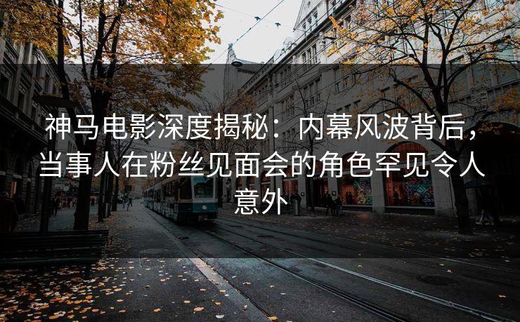 神马电影深度揭秘：内幕风波背后，当事人在粉丝见面会的角色罕见令人意外