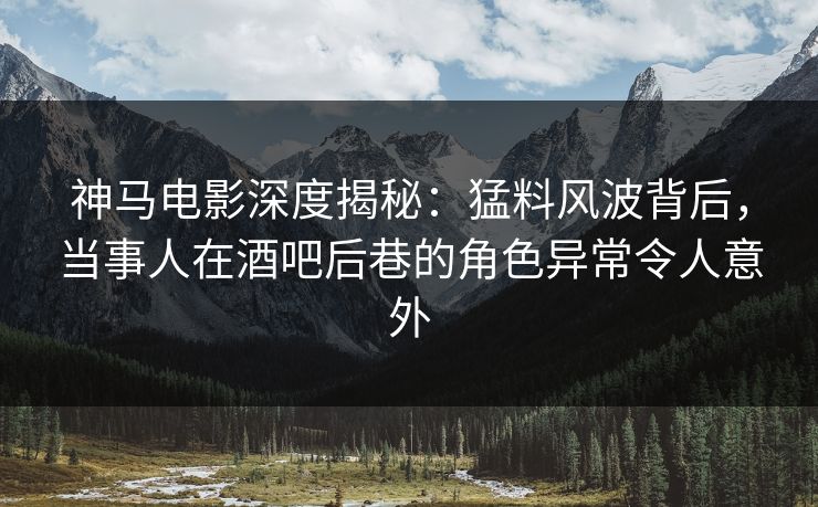 神马电影深度揭秘：猛料风波背后，当事人在酒吧后巷的角色异常令人意外