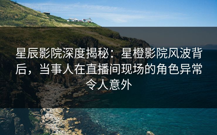星辰影院深度揭秘：星橙影院风波背后，当事人在直播间现场的角色异常令人意外