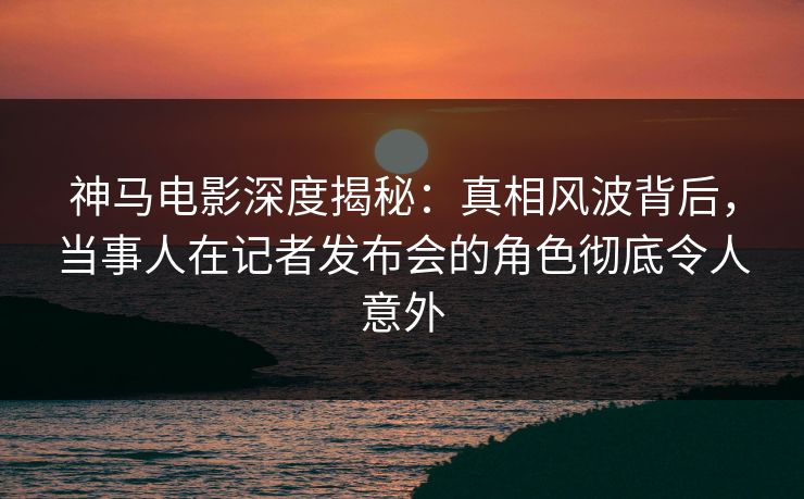 神马电影深度揭秘：真相风波背后，当事人在记者发布会的角色彻底令人意外