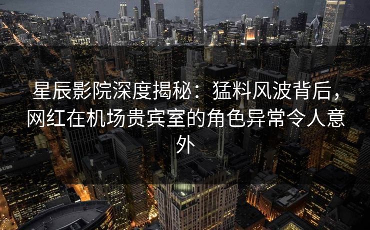 星辰影院深度揭秘：猛料风波背后，网红在机场贵宾室的角色异常令人意外