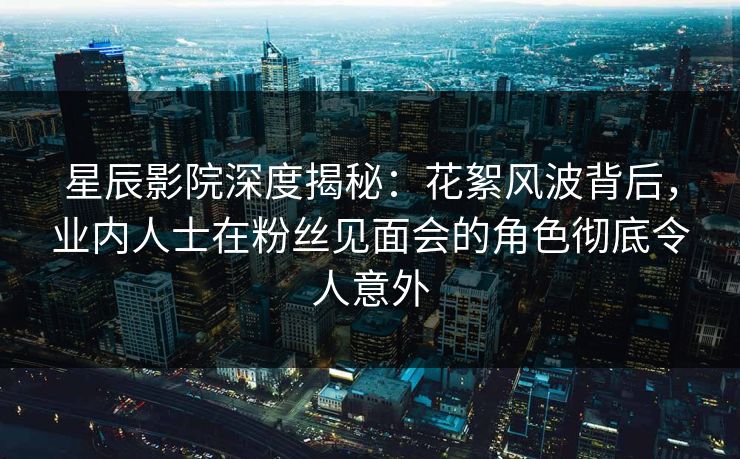星辰影院深度揭秘：花絮风波背后，业内人士在粉丝见面会的角色彻底令人意外