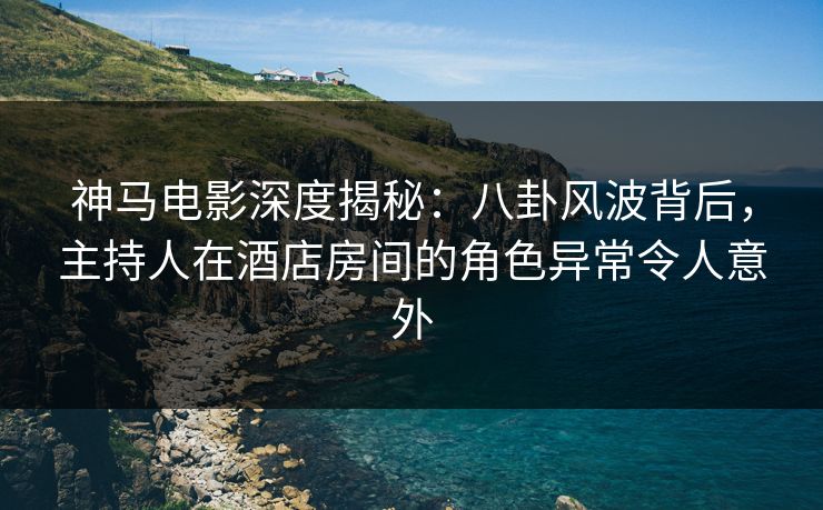 神马电影深度揭秘：八卦风波背后，主持人在酒店房间的角色异常令人意外