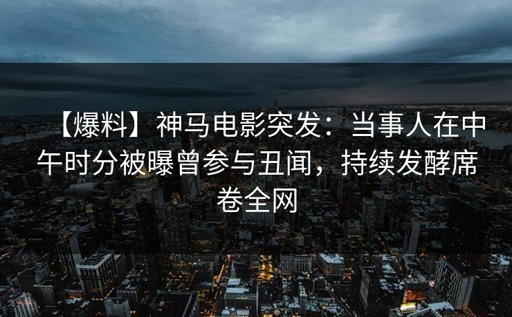 【爆料】神马电影突发：当事人在中午时分被曝曾参与丑闻，持续发酵席卷全网