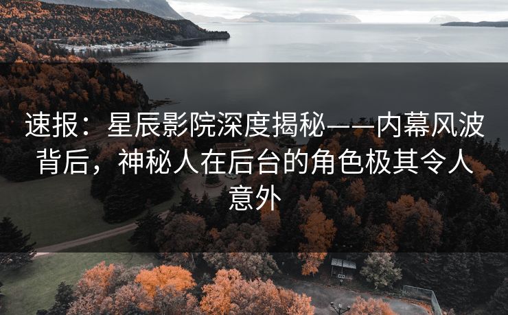 速报：星辰影院深度揭秘——内幕风波背后，神秘人在后台的角色极其令人意外