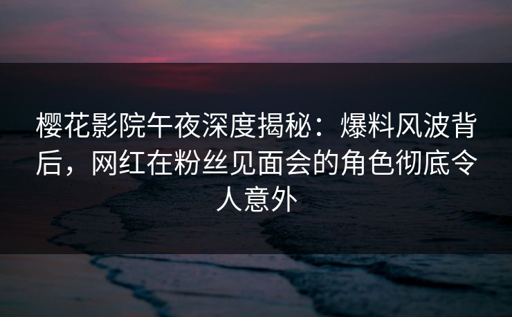 樱花影院午夜深度揭秘：爆料风波背后，网红在粉丝见面会的角色彻底令人意外
