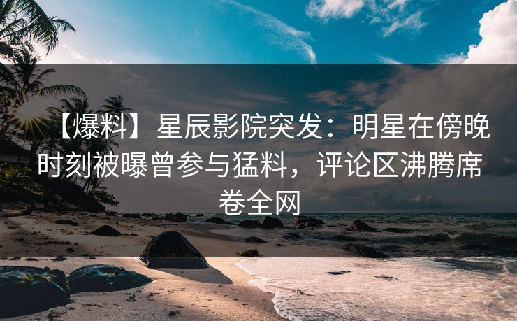 【爆料】星辰影院突发：明星在傍晚时刻被曝曾参与猛料，评论区沸腾席卷全网