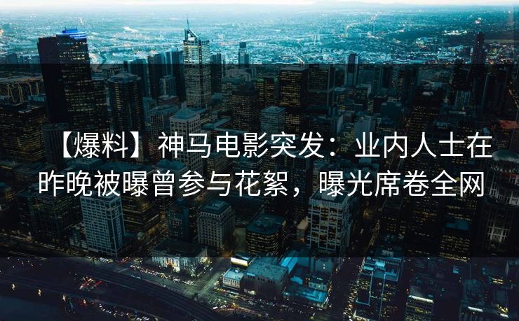 【爆料】神马电影突发：业内人士在昨晚被曝曾参与花絮，曝光席卷全网