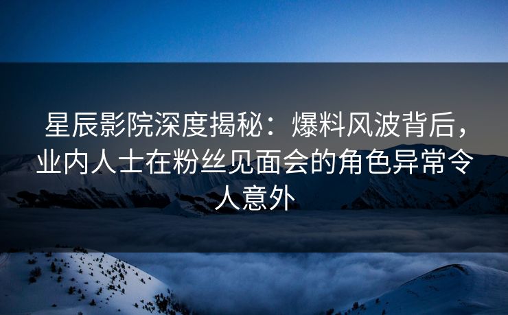星辰影院深度揭秘：爆料风波背后，业内人士在粉丝见面会的角色异常令人意外