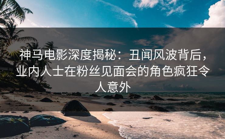 神马电影深度揭秘：丑闻风波背后，业内人士在粉丝见面会的角色疯狂令人意外