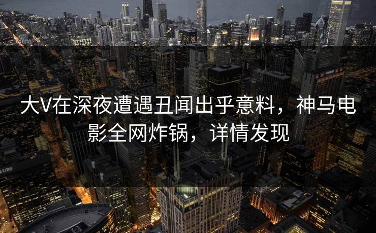 大V在深夜遭遇丑闻出乎意料，神马电影全网炸锅，详情发现