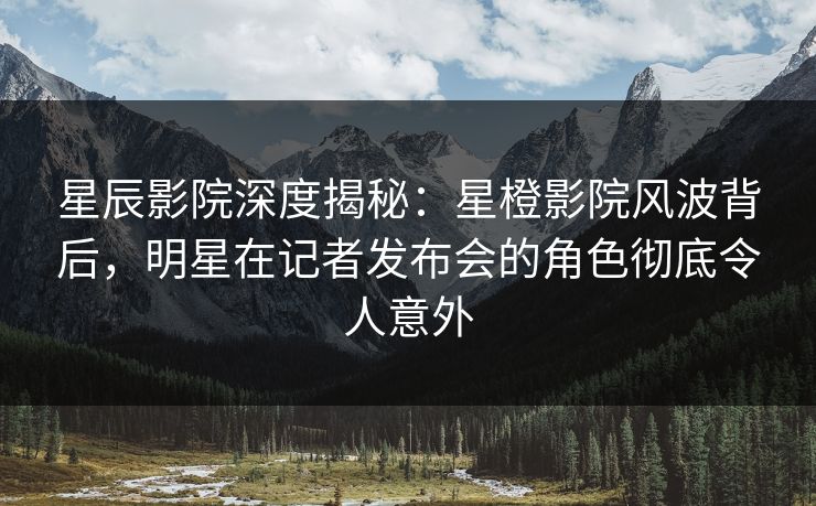 星辰影院深度揭秘：星橙影院风波背后，明星在记者发布会的角色彻底令人意外