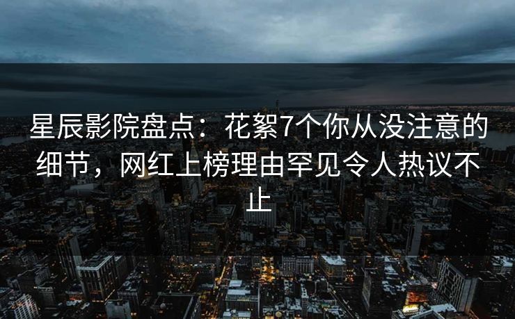 星辰影院盘点：花絮7个你从没注意的细节，网红上榜理由罕见令人热议不止