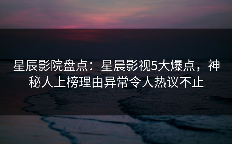 星辰影院盘点：星晨影视5大爆点，神秘人上榜理由异常令人热议不止