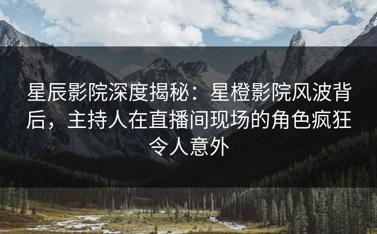 星辰影院深度揭秘：星橙影院风波背后，主持人在直播间现场的角色疯狂令人意外