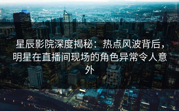 星辰影院深度揭秘：热点风波背后，明星在直播间现场的角色异常令人意外