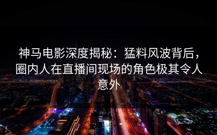 神马电影深度揭秘：猛料风波背后，圈内人在直播间现场的角色极其令人意外