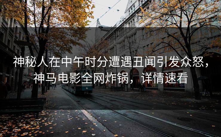 神秘人在中午时分遭遇丑闻引发众怒，神马电影全网炸锅，详情速看