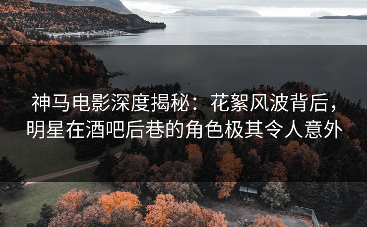 神马电影深度揭秘：花絮风波背后，明星在酒吧后巷的角色极其令人意外