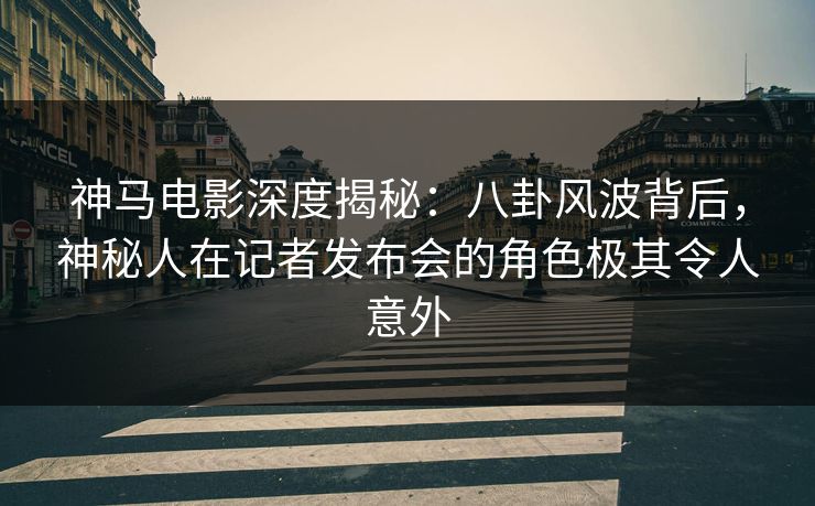 神马电影深度揭秘：八卦风波背后，神秘人在记者发布会的角色极其令人意外